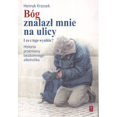 Bóg znalazł mnie na ulicy i co z tego wynikło? : historia przemiany bezdomnego alkoholika